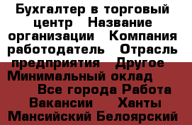 Бухгалтер в торговый центр › Название организации ­ Компания-работодатель › Отрасль предприятия ­ Другое › Минимальный оклад ­ 18 000 - Все города Работа » Вакансии   . Ханты-Мансийский,Белоярский г.